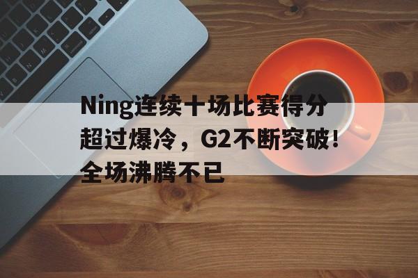Ning连续十场比赛得分超过爆冷，G2不断突破！全场沸腾不已的简单介绍-kaiyun